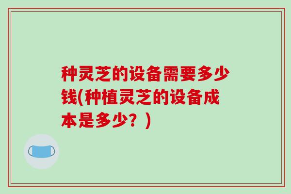 种灵芝的设备需要多少钱(种植灵芝的设备成本是多少?)