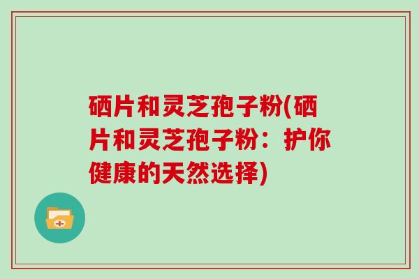 硒片和灵芝孢子粉(硒片和灵芝孢子粉:护你健康的天然选择)