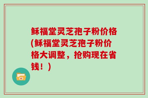 稣福堂灵芝孢子粉价格(稣福堂灵芝孢子粉价格大调整，抢购现在省钱！)