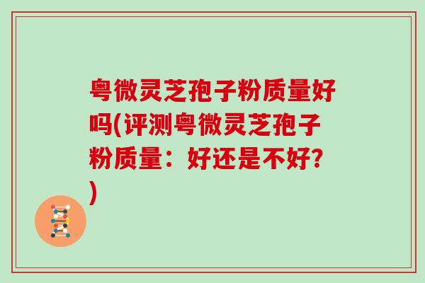 粤微灵芝孢子粉质量好吗(评测粤微灵芝孢子粉质量：好还是不好？)