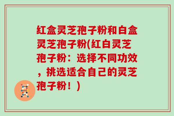 红盒灵芝孢子粉和白盒灵芝孢子粉(红白灵芝孢子粉:选择不同功效,挑选适合自己的灵芝孢子粉!)