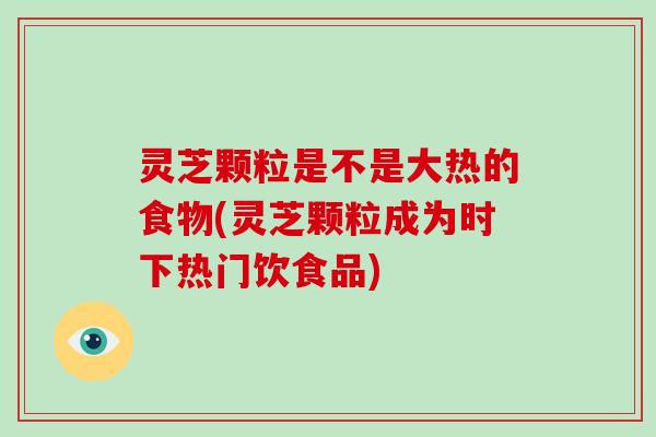 灵芝颗粒是不是大热的食物(灵芝颗粒成为时下热门饮食品)