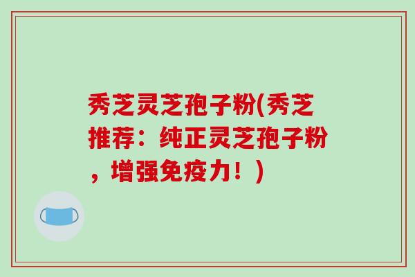 秀芝灵芝孢子粉(秀芝推荐:纯正灵芝孢子粉,增强免疫力!)