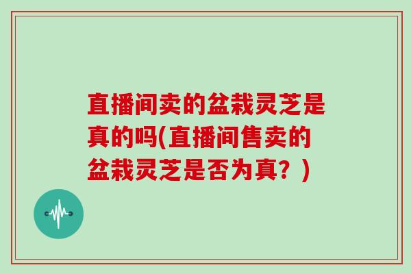 直播间卖的盆栽灵芝是真的吗(直播间售卖的盆栽灵芝是否为真?)