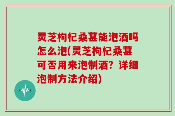 灵芝枸杞桑葚能泡酒吗怎么泡(灵芝枸杞桑葚可否用来泡制酒?详细泡制方法介绍)