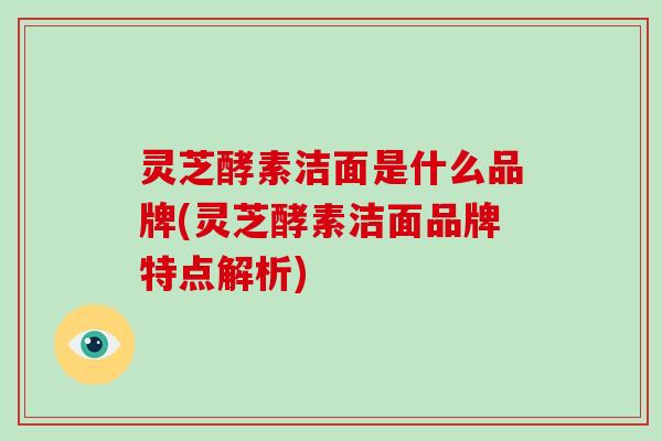 灵芝酵素洁面是什么品牌(灵芝酵素洁面品牌特点解析)