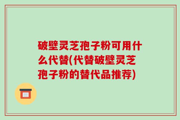 破壁灵芝孢子粉可用什么代替(代替破壁灵芝孢子粉的替代品推荐)