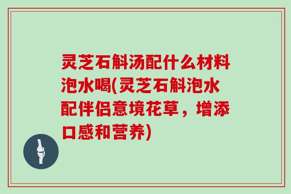 灵芝石斛汤配什么材料泡水喝(灵芝石斛泡水配伴侣意境花草,增添口感和营养)
