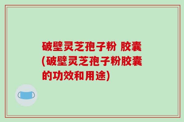 破壁灵芝孢子粉 胶囊(破壁灵芝孢子粉胶囊的功效和用途)