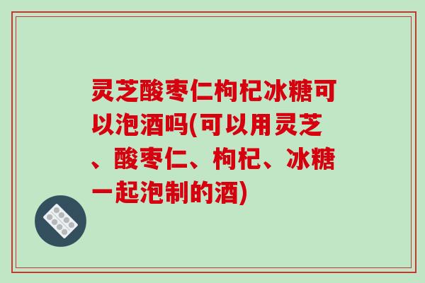 灵芝酸枣仁枸杞冰糖可以泡酒吗(可以用灵芝、酸枣仁、枸杞、冰糖一起泡制的酒)