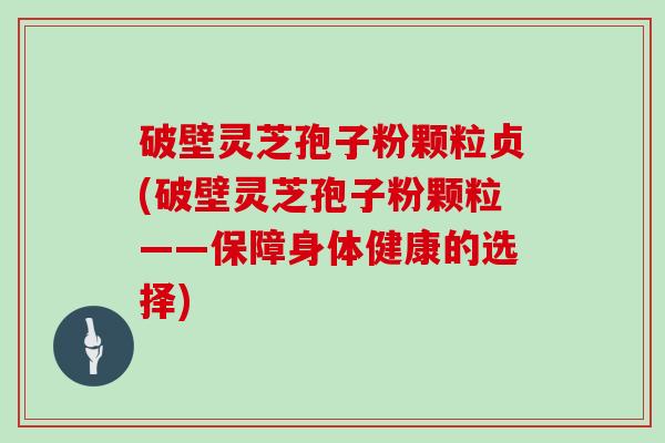 破壁灵芝孢子粉颗粒贞(破壁灵芝孢子粉颗粒——保障身体健康的选择)