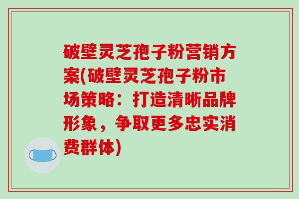 破壁灵芝孢子粉营销方案(破壁灵芝孢子粉市场策略:打造清晰品牌形象,争取更多忠实消费群体)