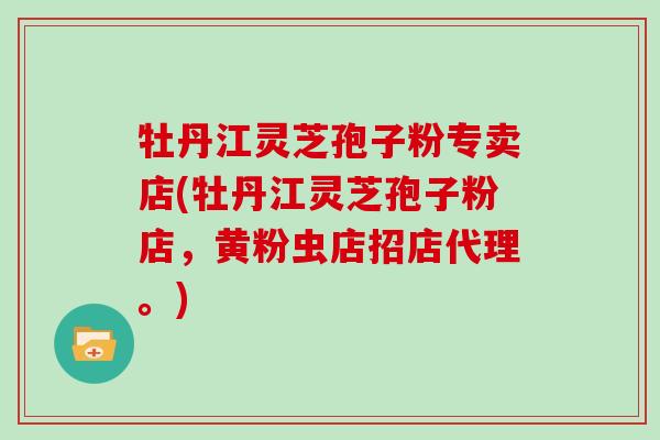牡丹江灵芝孢子粉专卖店(牡丹江灵芝孢子粉店，黄粉虫店招店代理。)