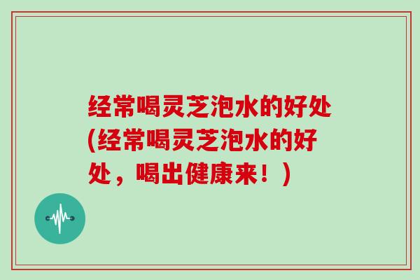 经常喝灵芝泡水的好处(经常喝灵芝泡水的好处,喝出健康来!)