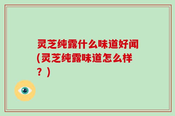 灵芝纯露什么味道好闻(灵芝纯露味道怎么样？)