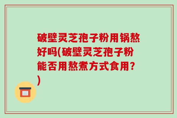 破壁灵芝孢子粉用锅熬好吗(破壁灵芝孢子粉能否用熬煮方式食用?)
