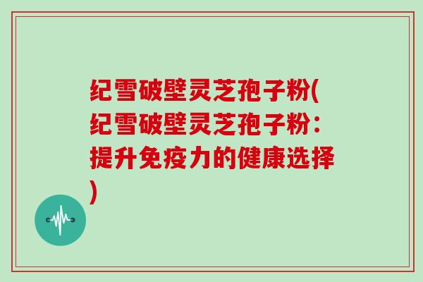 纪雪破壁灵芝孢子粉(纪雪破壁灵芝孢子粉:提升免疫力的健康选择)