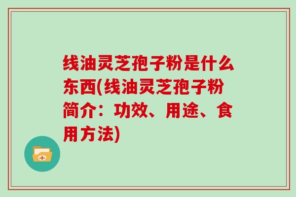 线油灵芝孢子粉是什么东西(线油灵芝孢子粉简介:功效、用途、食用方法)