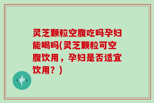 灵芝颗粒空腹吃吗孕妇能喝吗(灵芝颗粒可空腹饮用,孕妇是否适宜饮用?)