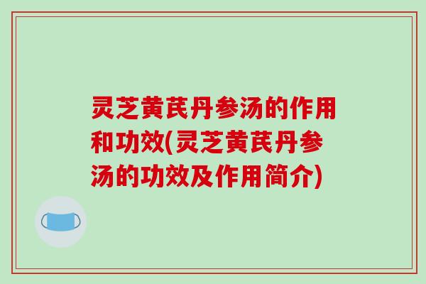 灵芝黄芪丹参汤的作用和功效(灵芝黄芪丹参汤的功效及作用简介)