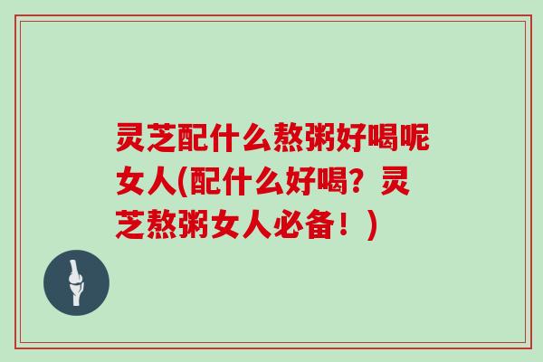 灵芝配什么熬粥好喝呢女人(配什么好喝？灵芝熬粥女人必备！)