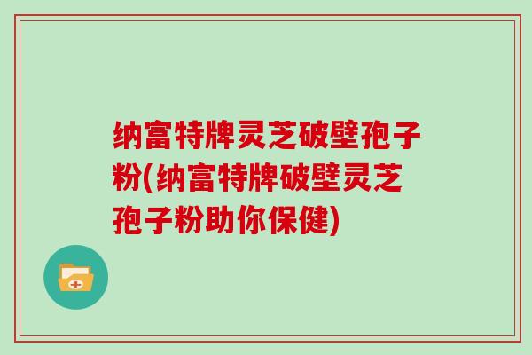 纳富特牌灵芝破壁孢子粉(纳富特牌破壁灵芝孢子粉助你保健)