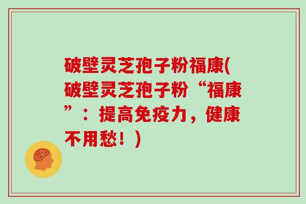 破壁灵芝孢子粉福康(破壁灵芝孢子粉“福康”:提高免疫力,健康不用愁!)