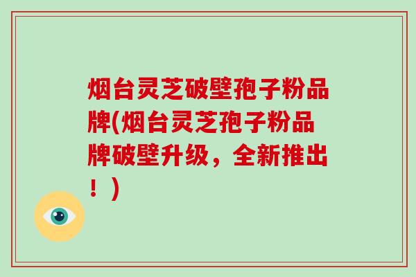 烟台灵芝破壁孢子粉品牌(烟台灵芝孢子粉品牌破壁升级，全新推出！)