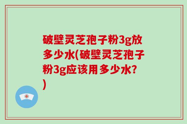 破壁灵芝孢子粉3g放多少水(破壁灵芝孢子粉3g应该用多少水?)
