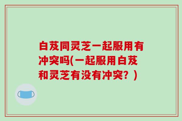 白芨同灵芝一起服用有冲突吗(一起服用白芨和灵芝有没有冲突？)