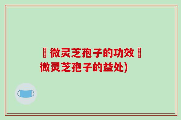 粵微灵芝孢子的功效粵微灵芝孢子的益处)