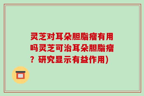 灵芝对耳朵胆脂瘤有用吗灵芝可治耳朵胆脂瘤?研究显示有益作用)