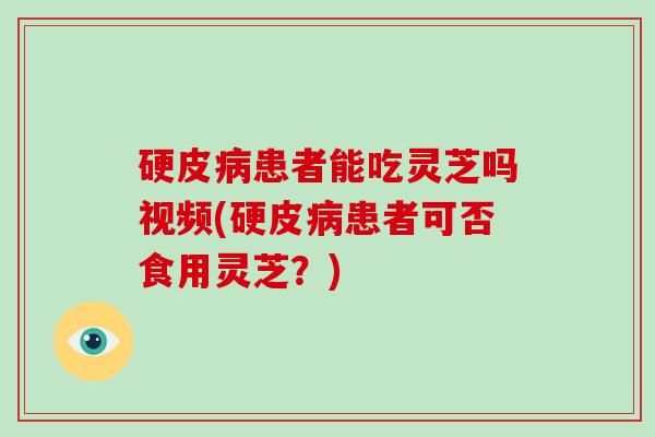 硬皮病患者能吃灵芝吗视频(硬皮病患者可否食用灵芝?)