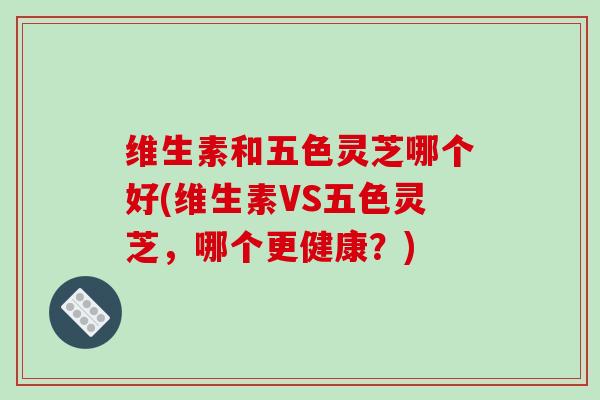 维生素和五色灵芝哪个好(维生素VS五色灵芝,哪个更健康?)