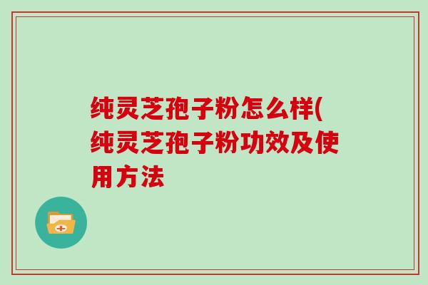 纯灵芝孢子粉怎么样(纯灵芝孢子粉功效及使用方法