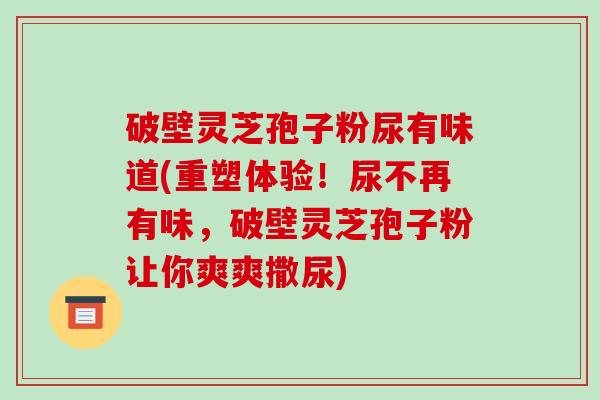 破壁灵芝孢子粉尿有味道(重塑体验!尿不再有味,破壁灵芝孢子粉让你爽爽撒尿)