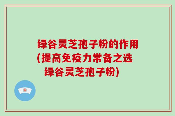 绿谷灵芝孢子粉的作用(提高免疫力常备之选  绿谷灵芝孢子粉)