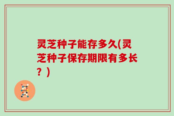 灵芝种子能存多久(灵芝种子保存期限有多长?)