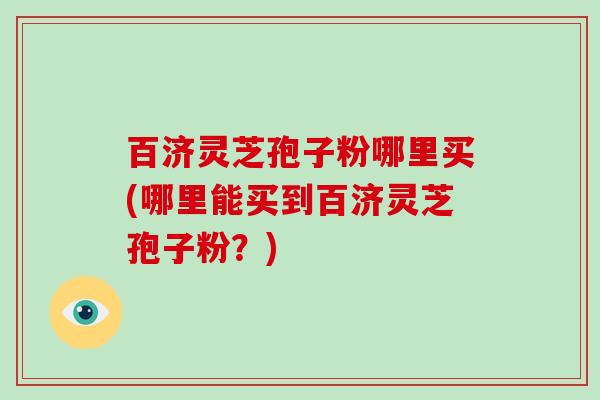 百济灵芝孢子粉哪里买(哪里能买到百济灵芝孢子粉？)