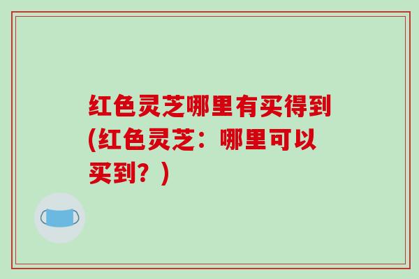 红色灵芝哪里有买得到(红色灵芝:哪里可以买到?)