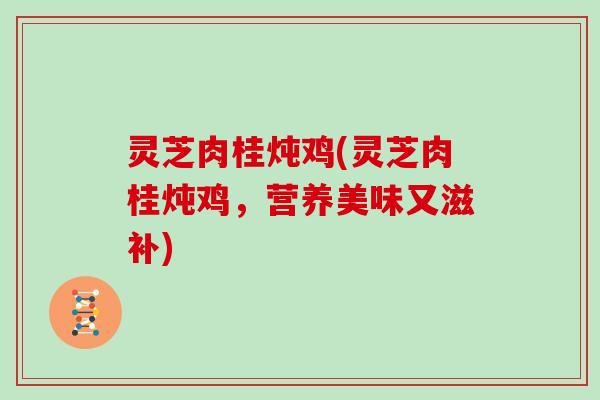 灵芝肉桂炖鸡(灵芝肉桂炖鸡,营养美味又滋补)