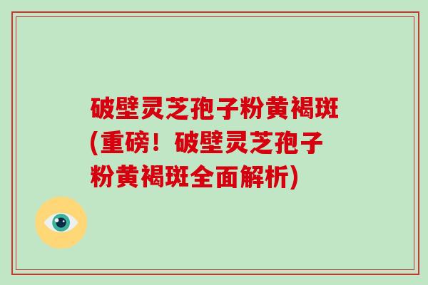 破壁灵芝孢子粉黄褐斑(重磅！破壁灵芝孢子粉黄褐斑全面解析)