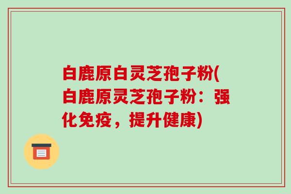 白鹿原白灵芝孢子粉(白鹿原灵芝孢子粉:强化免疫,提升健康)