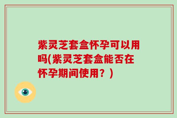 紫灵芝套盒怀孕可以用吗(紫灵芝套盒能否在怀孕期间使用?)