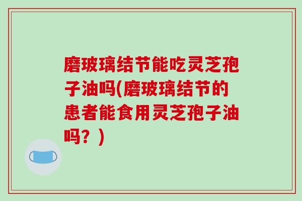 磨玻璃结节能吃灵芝孢子油吗(磨玻璃结节的患者能食用灵芝孢子油吗?)