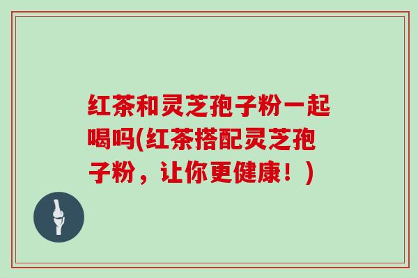 红茶和灵芝孢子粉一起喝吗(红茶搭配灵芝孢子粉，让你更健康！)