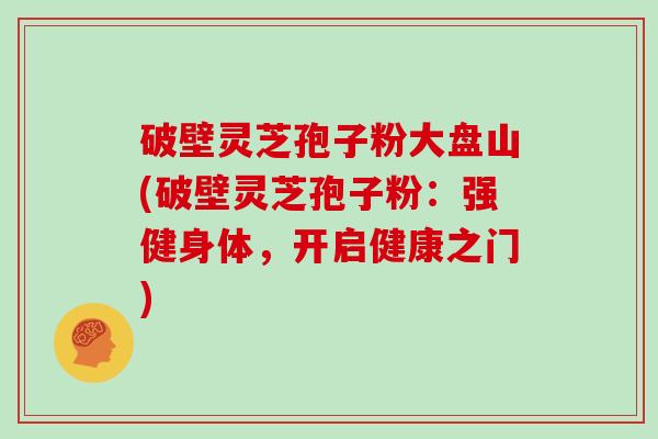 破壁灵芝孢子粉大盘山(破壁灵芝孢子粉:强健身体,开启健康之门)