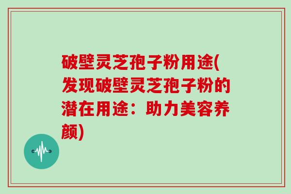 破壁灵芝孢子粉用途(发现破壁灵芝孢子粉的潜在用途:助力美容养颜)