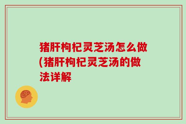 猪肝枸杞灵芝汤怎么做(猪肝枸杞灵芝汤的做法详解