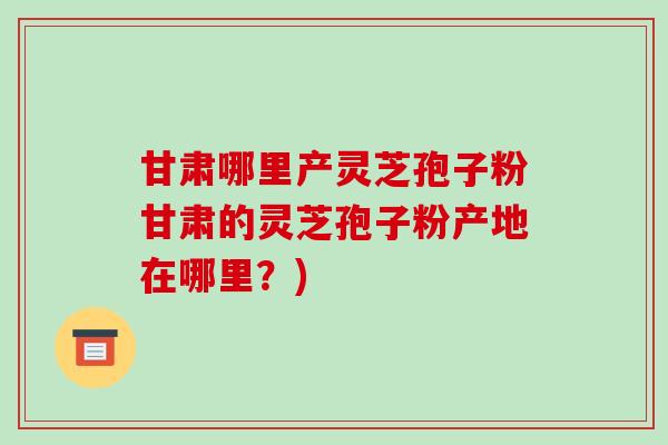 甘肃哪里产灵芝孢子粉甘肃的灵芝孢子粉产地在哪里?)
